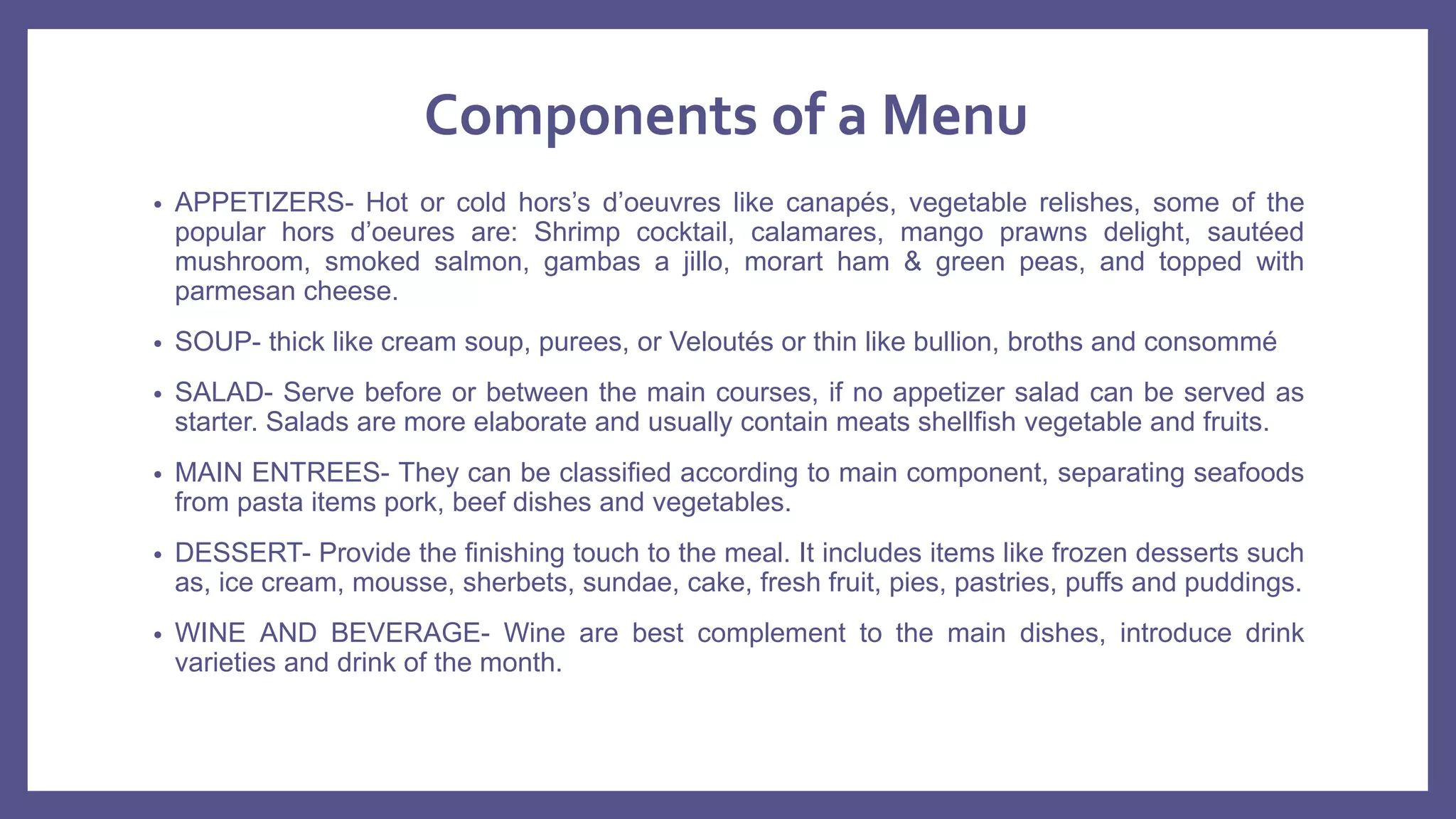 Components of a Menu
• APPETIZERS- Hot or cold hors’s d’oeuvres like canapés, vegetable relishes, some of the
popular hors d’oeures are: Shrimp cocktail, calamares, mango prawns delight, sautéed
mushroom, smoked salmon, gambas a jillo, morart ham & green peas, and topped with
parmesan cheese.
• SOUP- thick like cream soup, purees, or Veloutés or thin like bullion, broths and consommé
• SALAD- Serve before or between the main courses, if no appetizer salad can be served as
starter. Salads are more elaborate and usually contain meats shellfish vegetable and fruits.
• MAIN ENTREES- They can be classified according to main component, separating seafoods
from pasta items pork, beef dishes and vegetables.
• DESSERT- Provide the finishing touch to the meal. It includes items like frozen desserts such
as, ice cream, mousse, sherbets, sundae, cake, fresh fruit, pies, pastries, puffs and puddings.
• WINE AND BEVERAGE- Wine are best complement to the main dishes, introduce drink
varieties and drink of the month.
 