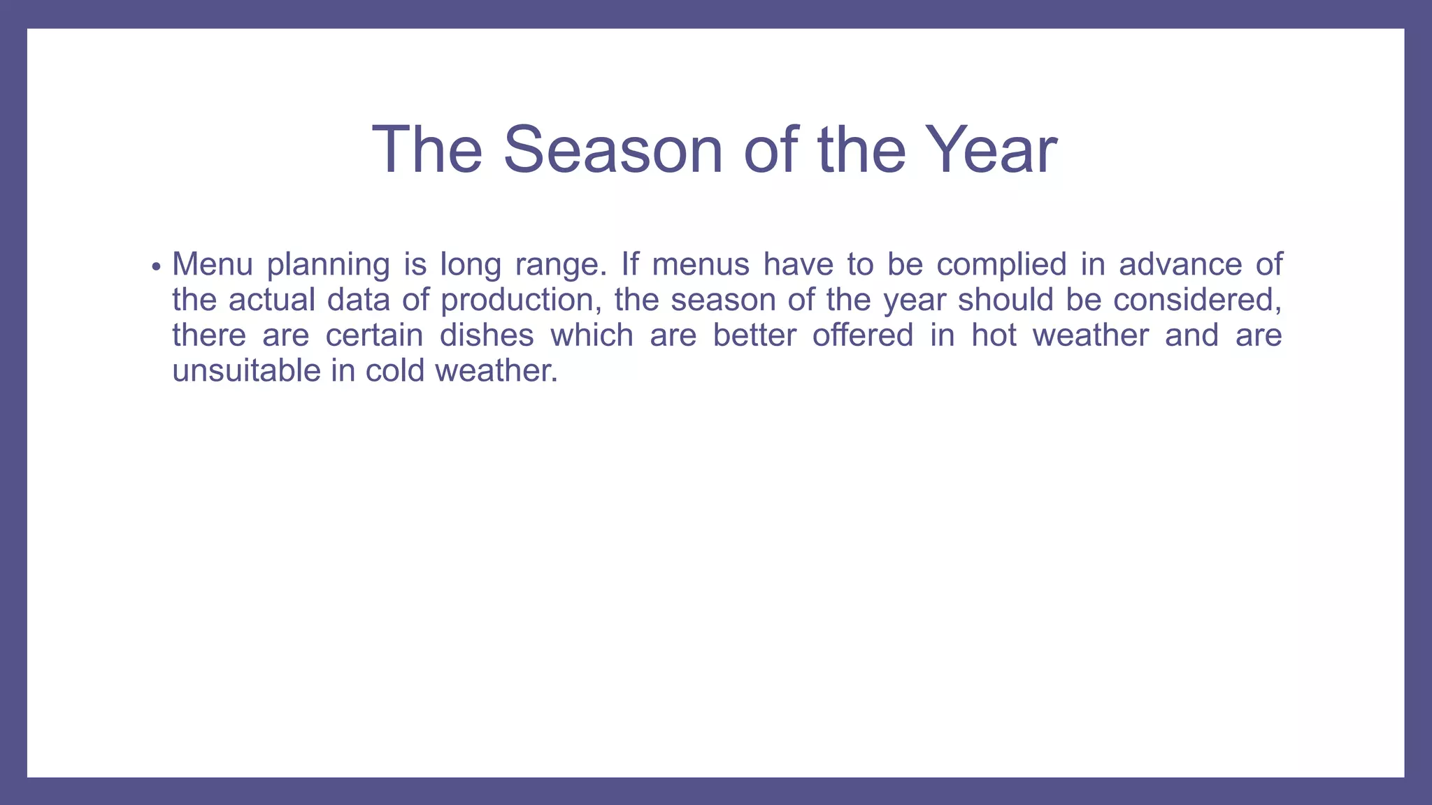 The Season of the Year
• Menu planning is long range. If menus have to be complied in advance of
the actual data of production, the season of the year should be considered,
there are certain dishes which are better offered in hot weather and are
unsuitable in cold weather.
 