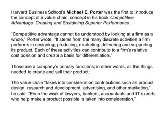 Harvard Business School’s Michael E. Porter was the first to introduce
the concept of a value chain, concept in his book Competitive
Advantage: Creating and Sustaining Superior Performance.
“Competitive advantage cannot be understood by looking at a firm as a
whole,” Porter wrote. “It stems from the many discrete activities a firm
performs in designing, producing, marketing, delivering and supporting
its product. Each of these activities can contribute to a firm’s relative
cost position and create a basis for differentiation.”
These are a company’s primary functions; in other words, all the things
needed to create and sell their product:
The value chain “takes into consideration contributions such as product
design, research and development, advertising, and other marketing,”
he said. “Even the work of lawyers, bankers, accountants and IT experts
who help make a product possible is taken into consideration.”
 