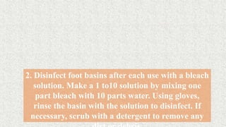 2. Disinfect foot basins after each use with a bleach
solution. Make a 1 to10 solution by mixing one
part bleach with 10 parts water. Using gloves,
rinse the basin with the solution to disinfect. If
necessary, scrub with a detergent to remove any
 