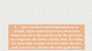 4. Store sterilized metal implements in an
airtight, zipper-sealed bag to keep them from
being exposed to dirt and bacteria. Be sure tools
are completely dry before storing them. If waiting
for more than a couple of weeks before the next
nail care service, sterilize the tools again before
 