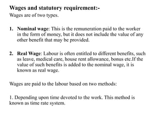 Wages and statutory requirement:-
Wages are of two types.
1. Nominal wage: This is the remuneration paid to the worker
in the form of money, but it does not include the value of any
other benefit that may be provided.
2. Real Wage: Labour is often entitled to different benefits, such
as leave, medical care, house rent allowance, bonus etc.If the
value of such benefits is added to the nominal wage, it is
known as real wage.
Wages are paid to the labour based on two methods:
1. Depending upon time devoted to the work. This method is
known as time rate system.
 