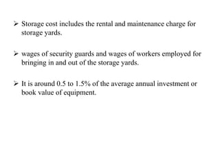  Storage cost includes the rental and maintenance charge for
storage yards.
 wages of security guards and wages of workers employed for
bringing in and out of the storage yards.
 It is around 0.5 to 1.5% of the average annual investment or
book value of equipment.
 