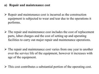a) Repair and maintenance cost
 Repair and maintenance cost is incurred as the construction
equipment is subjected to wear and tear due to the operations it
performs.
 The repair and maintenance cost includes the cost of replacement
parts, labor charges and the cost of setting up and operating
facilities to carry out major repair and maintenance operations.
 The repair and maintenance cost varies from one year to another
over the service life of the equipment, however it increases with
age of the equipment.
 This cost contributes a substantial portion of the operating cost.
 