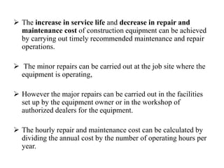  The increase in service life and decrease in repair and
maintenance cost of construction equipment can be achieved
by carrying out timely recommended maintenance and repair
operations.
 The minor repairs can be carried out at the job site where the
equipment is operating,
 However the major repairs can be carried out in the facilities
set up by the equipment owner or in the workshop of
authorized dealers for the equipment.
 The hourly repair and maintenance cost can be calculated by
dividing the annual cost by the number of operating hours per
year.
 