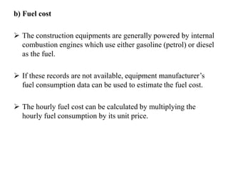b) Fuel cost
 The construction equipments are generally powered by internal
combustion engines which use either gasoline (petrol) or diesel
as the fuel.
 If these records are not available, equipment manufacturer’s
fuel consumption data can be used to estimate the fuel cost.
 The hourly fuel cost can be calculated by multiplying the
hourly fuel consumption by its unit price.
 