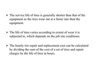  The service life of tires is generally shorter than that of the
equipment as the tires wear out at a faster rate than the
equipment.
 The life of tires varies according to extent of wear it is
subjected to, which depends on the job site conditions.
 The hourly tire repair and replacement cost can be calculated
by dividing the sum of the cost of a set of tires and repair
charges by the life of tires in hours.
 