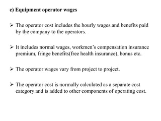 e) Equipment operator wages
 The operator cost includes the hourly wages and benefits paid
by the company to the operators.
 It includes normal wages, workmen’s compensation insurance
premium, fringe benefits(free health insurance), bonus etc.
 The operator wages vary from project to project.
 The operator cost is normally calculated as a separate cost
category and is added to other components of operating cost.
 