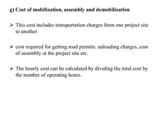 g) Cost of mobilization, assembly and demobilization
 This cost includes transportation charges from one project site
to another
 cost required for getting road permits, unloading charges, cost
of assembly at the project site etc.
 The hourly cost can be calculated by dividing the total cost by
the number of operating hours.
 