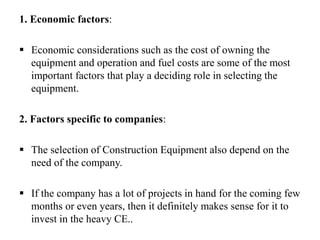 1. Economic factors:
 Economic considerations such as the cost of owning the
equipment and operation and fuel costs are some of the most
important factors that play a deciding role in selecting the
equipment.
2. Factors specific to companies:
 The selection of Construction Equipment also depend on the
need of the company.
 If the company has a lot of projects in hand for the coming few
months or even years, then it definitely makes sense for it to
invest in the heavy CE..
 