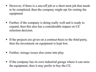  However, if there is a one-off job or a short term job that needs
to be completed, then the company might opt for renting the
equipment
 Further, if the company is doing really well and is ready to
expand, then this also has a considerable impact on CE
selection decision.
 If the projects are given on a contract-basis to the third party,
then the investment on equipment is kept low.
 Further, storage issues also come into play.
 If the company has its own industrial garage where it can store
the equipment, then it may prefer to buy the CE.
 