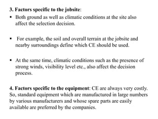 3. Factors specific to the jobsite:
 Both ground as well as climatic conditions at the site also
affect the selection decision.
 For example, the soil and overall terrain at the jobsite and
nearby surroundings define which CE should be used.
 At the same time, climatic conditions such as the presence of
strong winds, visibility level etc., also affect the decision
process.
4. Factors specific to the equipment: CE are always very costly.
So, standard equipment which are manufactured in large numbers
by various manufacturers and whose spare parts are easily
available are preferred by the companies.
 