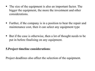  The size of the equipment is also an important factor. The
bigger the equipment, the more the investment and other
considerations.
 Further, if the company is in a position to bear the repair and
maintenance cost, then it can select any equipment type
 But if the case is otherwise, then a lot of thought needs to be
put in before finalising on any equipment.
5.Project timeline considerations:
Project deadlines also affect the selection of the equipment.
 