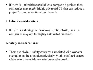  If there is limited time available to complete a project, then
companies may prefer highly advanced CE that can reduce a
project’s completion time significantly.
6. Labour considerations:
 If there is a shortage of manpower at the jobsite, then the
companies may opt for highly automated machines.
7. Safety considerations:
 There are obvious safety concerns associated with workers
operating on the ground, particularly within confined spaces
when heavy materials are being moved around.
 