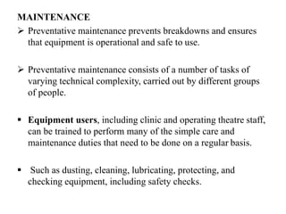 MAINTENANCE
 Preventative maintenance prevents breakdowns and ensures
that equipment is operational and safe to use.
 Preventative maintenance consists of a number of tasks of
varying technical complexity, carried out by different groups
of people.
 Equipment users, including clinic and operating theatre staff,
can be trained to perform many of the simple care and
maintenance duties that need to be done on a regular basis.
 Such as dusting, cleaning, lubricating, protecting, and
checking equipment, including safety checks.
 