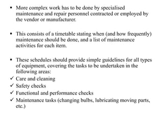  More complex work has to be done by specialised
maintenance and repair personnel contracted or employed by
the vendor or manufacturer.
 This consists of a timetable stating when (and how frequently)
maintenance should be done, and a list of maintenance
activities for each item.
 These schedules should provide simple guidelines for all types
of equipment, covering the tasks to be undertaken in the
following areas:
 Care and cleaning
 Safety checks
 Functional and performance checks
 Maintenance tasks (changing bulbs, lubricating moving parts,
etc.)
 
