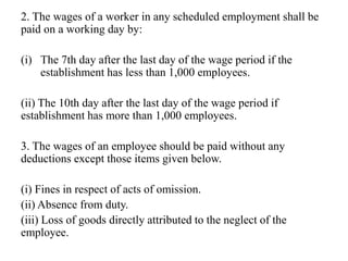 2. The wages of a worker in any scheduled employment shall be
paid on a working day by:
(i) The 7th day after the last day of the wage period if the
establishment has less than 1,000 employees.
(ii) The 10th day after the last day of the wage period if
establishment has more than 1,000 employees.
3. The wages of an employee should be paid without any
deductions except those items given below.
(i) Fines in respect of acts of omission.
(ii) Absence from duty.
(iii) Loss of goods directly attributed to the neglect of the
employee.
 