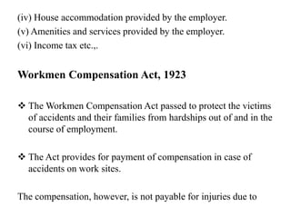 (iv) House accommodation provided by the employer.
(v) Amenities and services provided by the employer.
(vi) Income tax etc.,.
Workmen Compensation Act, 1923
 The Workmen Compensation Act passed to protect the victims
of accidents and their families from hardships out of and in the
course of employment.
 The Act provides for payment of compensation in case of
accidents on work sites.
The compensation, however, is not payable for injuries due to
 