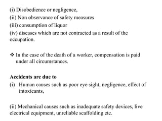 (i) Disobedience or negligence,
(ii) Non observance of safety measures
(iii) consumption of liquor
(iv) diseases which are not contracted as a result of the
occupation.
 In the case of the death of a worker, compensation is paid
under all circumstances.
Accidents are due to
(i) Human causes such as poor eye sight, negligence, effect of
intoxicants,
(ii) Mechanical causes such as inadequate safety devices, live
electrical equipment, unreliable scaffolding etc.
 