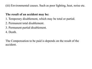 (iii) Environmental causes. Such as poor lighting, heat, noise etc.
The result of an accident may be:
1. Temporary disablement, which may be total or partial.
2. Permanent total disablement.
3. Permanent partial disablement.
4. Death.
The Compensation to be paid is depends on the result of the
accident.
 