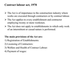 Contract labour act, 1970
 The Act is of importance to the construction industry where
works are executed through contractors or by contract labour.
 The Act applies to every establishment and contractor
employing twenty or more workmen.
 The Act does not apply to establishments in which only work
of an intermittent or casual nature is performed.
The main provisions of the Act are:
1) Registration of Establishments:
2) Licensing of Contractors:
3) Welfare and Health of Contract Labour:
4) Payment of wages:
 