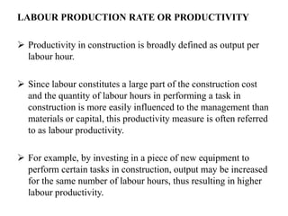 LABOUR PRODUCTION RATE OR PRODUCTIVITY
 Productivity in construction is broadly defined as output per
labour hour.
 Since labour constitutes a large part of the construction cost
and the quantity of labour hours in performing a task in
construction is more easily influenced to the management than
materials or capital, this productivity measure is often referred
to as labour productivity.
 For example, by investing in a piece of new equipment to
perform certain tasks in construction, output may be increased
for the same number of labour hours, thus resulting in higher
labour productivity.
 