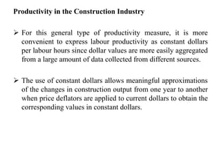 Productivity in the Construction Industry
 For this general type of productivity measure, it is more
convenient to express labour productivity as constant dollars
per labour hours since dollar values are more easily aggregated
from a large amount of data collected from different sources.
 The use of constant dollars allows meaningful approximations
of the changes in construction output from one year to another
when price deflators are applied to current dollars to obtain the
corresponding values in constant dollars.
 