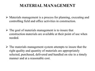 MATERIAL MANAGEMENT
 Materials management is a process for planning, executing and
controlling field and office activities in construction.
 The goal of materials management is to insure that
construction materials are available at their point of use when
needed.
 The materials management system attempts to insure that the
right quality and quantity of materials are appropriately
selected, purchased, delivered and handled on site in a timely
manner and at a reasonable cost.
 