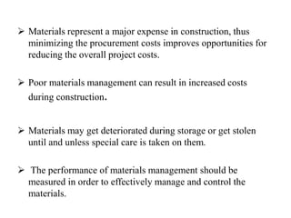  Materials represent a major expense in construction, thus
minimizing the procurement costs improves opportunities for
reducing the overall project costs.
 Poor materials management can result in increased costs
during construction.
 Materials may get deteriorated during storage or get stolen
until and unless special care is taken on them.
 The performance of materials management should be
measured in order to effectively manage and control the
materials.
 