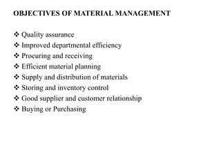 OBJECTIVES OF MATERIAL MANAGEMENT
 Quality assurance
 Improved departmental efficiency
 Procuring and receiving
 Efficient material planning
 Supply and distribution of materials
 Storing and inventory control
 Good supplier and customer relationship
 Buying or Purchasing
 