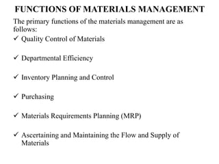 FUNCTIONS OF MATERIALS MANAGEMENT
The primary functions of the materials management are as
follows:
 Quality Control of Materials
 Departmental Efficiency
 Inventory Planning and Control
 Purchasing
 Materials Requirements Planning (MRP)
 Ascertaining and Maintaining the Flow and Supply of
Materials
 