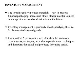 INVENTORY MANAGEMENT
 The term inventory includes materials – raw, in process,
finished packaging, spares and others stocks in order to meet
an unexpected demand or distribution in the future.
 Inventory management is primarily about specifying the size
& placement of stocked goods.
 It is a system & processes which identifies the inventory
requirements, set targets, provides replenishment techniques
and it reports the actual and projected inventory status.
 