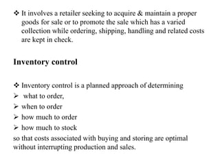  It involves a retailer seeking to acquire & maintain a proper
goods for sale or to promote the sale which has a varied
collection while ordering, shipping, handling and related costs
are kept in check.
Inventory control
 Inventory control is a planned approach of determining
 what to order,
 when to order
 how much to order
 how much to stock
so that costs associated with buying and storing are optimal
without interrupting production and sales.
 
