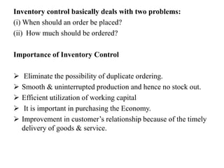 Inventory control basically deals with two problems:
(i) When should an order be placed?
(ii) How much should be ordered?
Importance of Inventory Control
 Eliminate the possibility of duplicate ordering.
 Smooth & uninterrupted production and hence no stock out.
 Efficient utilization of working capital
 It is important in purchasing the Economy.
 Improvement in customer’s relationship because of the timely
delivery of goods & service.
 