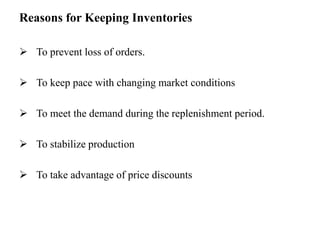 Reasons for Keeping Inventories
 To prevent loss of orders.
 To keep pace with changing market conditions
 To meet the demand during the replenishment period.
 To stabilize production
 To take advantage of price discounts
 