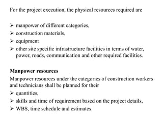 For the project execution, the physical resources required are
 manpower of different categories,
 construction materials,
 equipment
 other site specific infrastructure facilities in terms of water,
power, roads, communication and other required facilities.
Manpower resources
Manpower resources under the categories of construction workers
and technicians shall be planned for their
 quantities,
 skills and time of requirement based on the project details,
 WBS, time schedule and estimates.
 