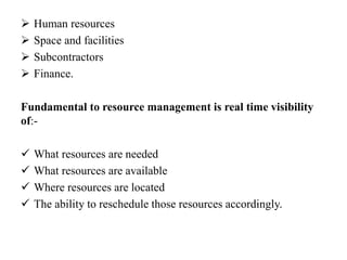  Human resources
 Space and facilities
 Subcontractors
 Finance.
Fundamental to resource management is real time visibility
of:-
 What resources are needed
 What resources are available
 Where resources are located
 The ability to reschedule those resources accordingly.
 