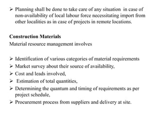  Planning shall be done to take care of any situation in case of
non-availability of local labour force necessitating import from
other localities as in case of projects in remote locations.
Construction Materials
Material resource management involves
 Identification of various categories of material requirements
 Market survey about their source of availability,
 Cost and leads involved,
 Estimation of total quantities,
 Determining the quantum and timing of requirements as per
project schedule,
 Procurement process from suppliers and delivery at site.
 