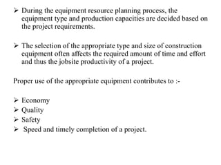  During the equipment resource planning process, the
equipment type and production capacities are decided based on
the project requirements.
 The selection of the appropriate type and size of construction
equipment often affects the required amount of time and effort
and thus the jobsite productivity of a project.
Proper use of the appropriate equipment contributes to :-
 Economy
 Quality
 Safety
 Speed and timely completion of a project.
 
