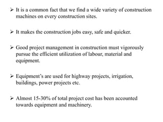  It is a common fact that we find a wide variety of construction
machines on every construction sites.
 It makes the construction jobs easy, safe and quicker.
 Good project management in construction must vigorously
pursue the efficient utilization of labour, material and
equipment.
 Equipment’s are used for highway projects, irrigation,
buildings, power projects etc.
 Almost 15-30% of total project cost has been accounted
towards equipment and machinery.
 
