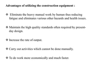 Advantages of utilizing the construction equipment :
 Eliminate the heavy manual work by human thus reducing
fatigue and eliminates various other hazards and health issues.
 Maintain the high quality standards often required by present-
day design.
 Increase the rate of output.
 Carry out activities which cannot be done manually.
 To do work more economically and much faster.
 
