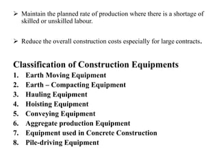  Maintain the planned rate of production where there is a shortage of
skilled or unskilled labour.
 Reduce the overall construction costs especially for large contracts.
Classification of Construction Equipments
1. Earth Moving Equipment
2. Earth – Compacting Equipment
3. Hauling Equipment
4. Hoisting Equipment
5. Conveying Equipment
6. Aggregate production Equipment
7. Equipment used in Concrete Construction
8. Pile-driving Equipment
 