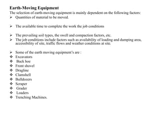 Earth-Moving Equipment
The selection of earth-moving equipment is mainly dependent on the following factors:
 Quantities of material to be moved.
 The available time to complete the work the job conditions
 The prevailing soil types, the swell and compaction factors, etc.
 The job conditions include factors such as availability of loading and dumping area,
accessibility of site, traffic flows and weather conditions at site.
 Some of the earth moving equipment’s are :
 Excavators
 Back hoe
 Front shovel
 Dragline
 Clamshell
 Bulldozers
 Scraper
 Grader
 Loaders
 Trenching Machines.
 