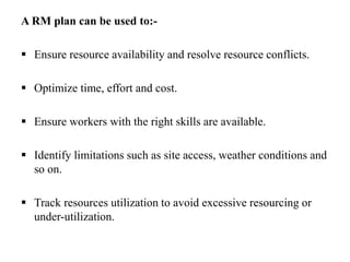 A RM plan can be used to:-
 Ensure resource availability and resolve resource conflicts.
 Optimize time, effort and cost.
 Ensure workers with the right skills are available.
 Identify limitations such as site access, weather conditions and
so on.
 Track resources utilization to avoid excessive resourcing or
under-utilization.
 