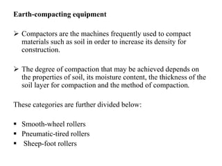 Earth-compacting equipment
 Compactors are the machines frequently used to compact
materials such as soil in order to increase its density for
construction.
 The degree of compaction that may be achieved depends on
the properties of soil, its moisture content, the thickness of the
soil layer for compaction and the method of compaction.
These categories are further divided below:
 Smooth-wheel rollers
 Pneumatic-tired rollers
 Sheep-foot rollers
 