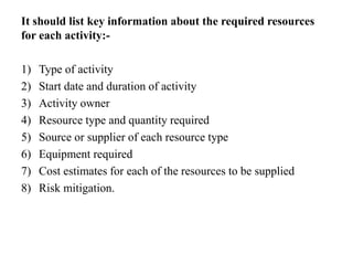 It should list key information about the required resources
for each activity:-
1) Type of activity
2) Start date and duration of activity
3) Activity owner
4) Resource type and quantity required
5) Source or supplier of each resource type
6) Equipment required
7) Cost estimates for each of the resources to be supplied
8) Risk mitigation.
 