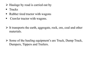  Haulage by road is carried out by
 Trucks
 Rubber tired tractor with wagons
 Crawler tractor with wagons.
 It transports the earth, aggregate, rock, ore, coal and other
materials.
 Some of the hauling equipment’s are Truck, Dump Truck,
Dumpers, Tippers and Trailers.
 