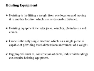Hoisting Equipment
 Hoisting is the lifting a weight from one location and moving
it to another location which is at a reasonable distance.
 Hoisting equipment includes jacks, winches, chain hoists and
cranes.
 Crane is the only single machine which, as a single piece, is
capable of providing three-dimensional movement of a weight.
 Big projects such as, construction of dams, industrial buildings
etc. require hoisting equipment.
 