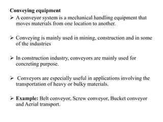 Conveying equipment
 A conveyor system is a mechanical handling equipment that
moves materials from one location to another.
 Conveying is mainly used in mining, construction and in some
of the industries
 In construction industry, conveyors are mainly used for
concreting purpose.
 Conveyors are especially useful in applications involving the
transportation of heavy or bulky materials.
 Example: Belt conveyor, Screw conveyor, Bucket conveyor
and Aerial transport.
 