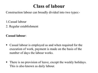 Class of labour
Construction labour can broadly divided into two types:-
1.Casual labour
2. Regular establishment
Casual labour:
 Casual labour is employed as and when required for the
execution of work, payment is made on the basis of the
number of days the labour works.
 There is no provision of leave, except the weekly holidays.
This is also known as daily labour.
 
